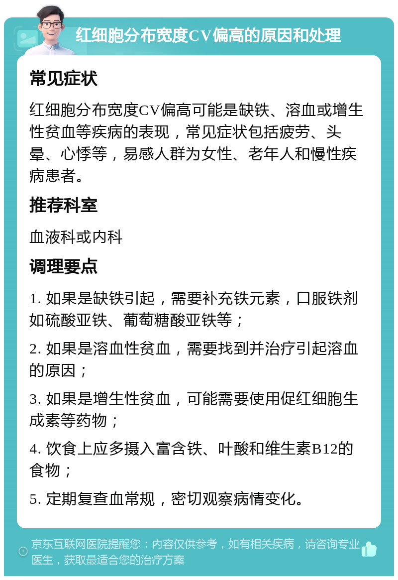 红细胞分布宽度CV偏高的原因和处理 常见症状 红细胞分布宽度CV偏高可能是缺铁、溶血或增生性贫血等疾病的表现，常见症状包括疲劳、头晕、心悸等，易感人群为女性、老年人和慢性疾病患者。 推荐科室 血液科或内科 调理要点 1. 如果是缺铁引起，需要补充铁元素，口服铁剂如硫酸亚铁、葡萄糖酸亚铁等； 2. 如果是溶血性贫血，需要找到并治疗引起溶血的原因； 3. 如果是增生性贫血，可能需要使用促红细胞生成素等药物； 4. 饮食上应多摄入富含铁、叶酸和维生素B12的食物； 5. 定期复查血常规，密切观察病情变化。