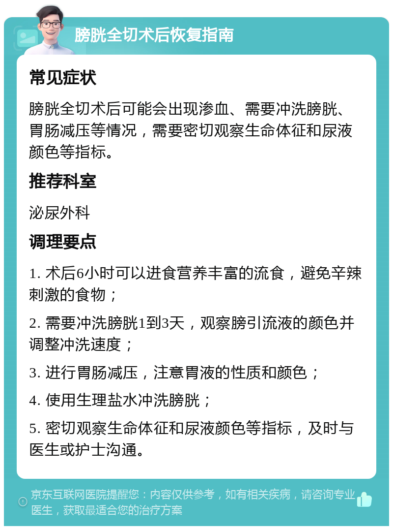 膀胱全切术后恢复指南 常见症状 膀胱全切术后可能会出现渗血、需要冲洗膀胱、胃肠减压等情况，需要密切观察生命体征和尿液颜色等指标。 推荐科室 泌尿外科 调理要点 1. 术后6小时可以进食营养丰富的流食，避免辛辣刺激的食物； 2. 需要冲洗膀胱1到3天，观察膀引流液的颜色并调整冲洗速度； 3. 进行胃肠减压，注意胃液的性质和颜色； 4. 使用生理盐水冲洗膀胱； 5. 密切观察生命体征和尿液颜色等指标，及时与医生或护士沟通。