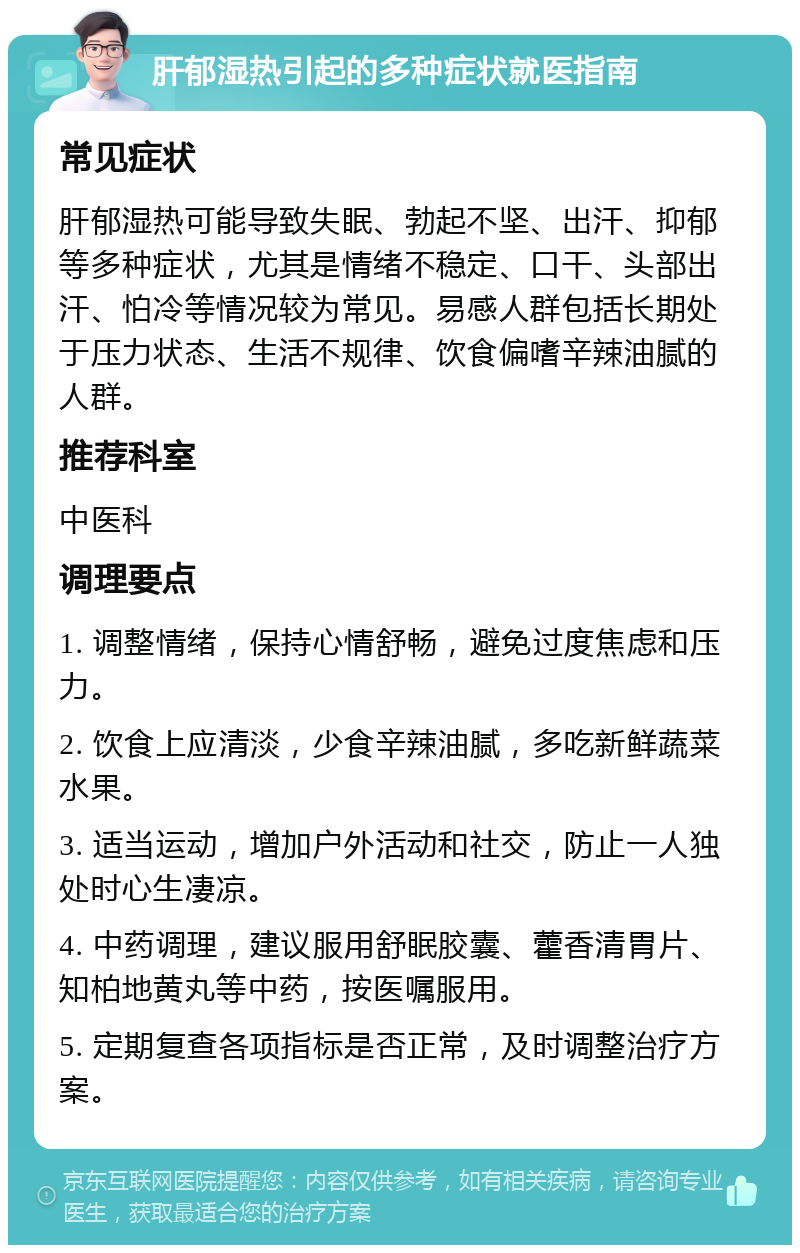 肝郁湿热引起的多种症状就医指南 常见症状 肝郁湿热可能导致失眠、勃起不坚、出汗、抑郁等多种症状，尤其是情绪不稳定、口干、头部出汗、怕冷等情况较为常见。易感人群包括长期处于压力状态、生活不规律、饮食偏嗜辛辣油腻的人群。 推荐科室 中医科 调理要点 1. 调整情绪，保持心情舒畅，避免过度焦虑和压力。 2. 饮食上应清淡，少食辛辣油腻，多吃新鲜蔬菜水果。 3. 适当运动，增加户外活动和社交，防止一人独处时心生凄凉。 4. 中药调理，建议服用舒眠胶囊、藿香清胃片、知柏地黄丸等中药，按医嘱服用。 5. 定期复查各项指标是否正常，及时调整治疗方案。