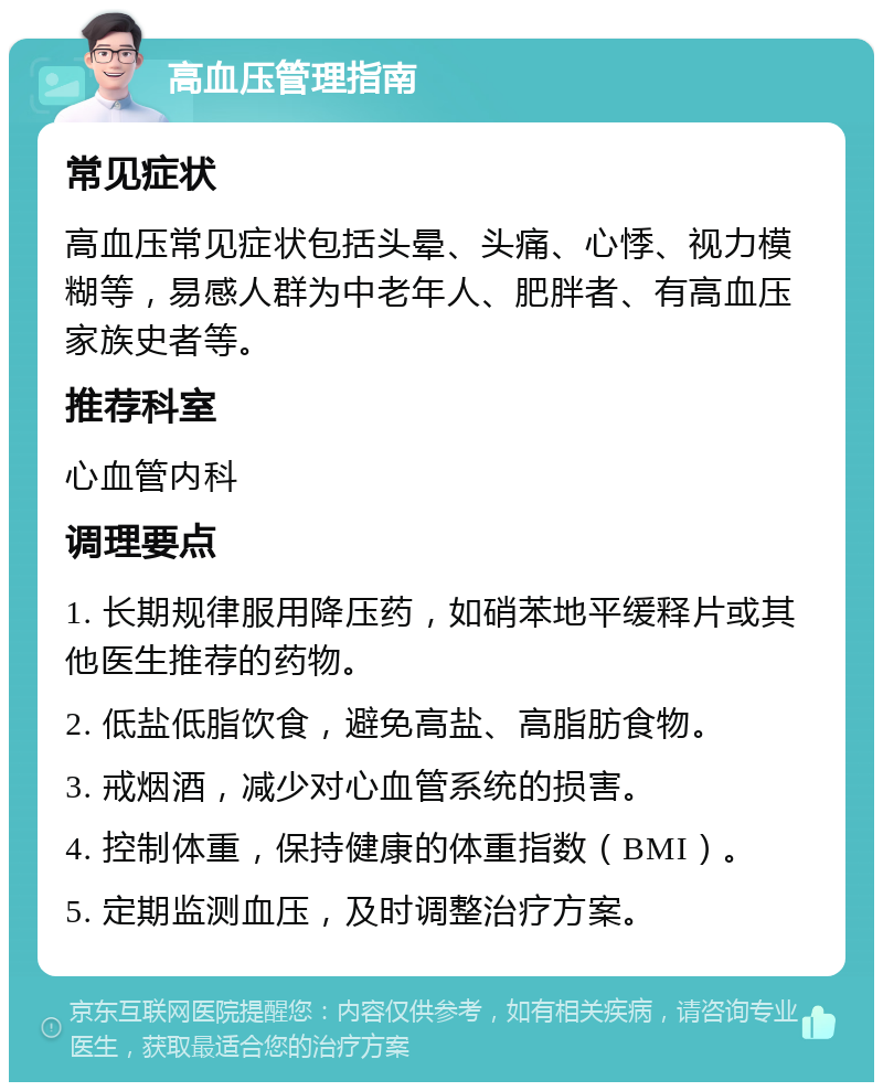 高血压管理指南 常见症状 高血压常见症状包括头晕、头痛、心悸、视力模糊等，易感人群为中老年人、肥胖者、有高血压家族史者等。 推荐科室 心血管内科 调理要点 1. 长期规律服用降压药，如硝苯地平缓释片或其他医生推荐的药物。 2. 低盐低脂饮食，避免高盐、高脂肪食物。 3. 戒烟酒，减少对心血管系统的损害。 4. 控制体重，保持健康的体重指数（BMI）。 5. 定期监测血压，及时调整治疗方案。