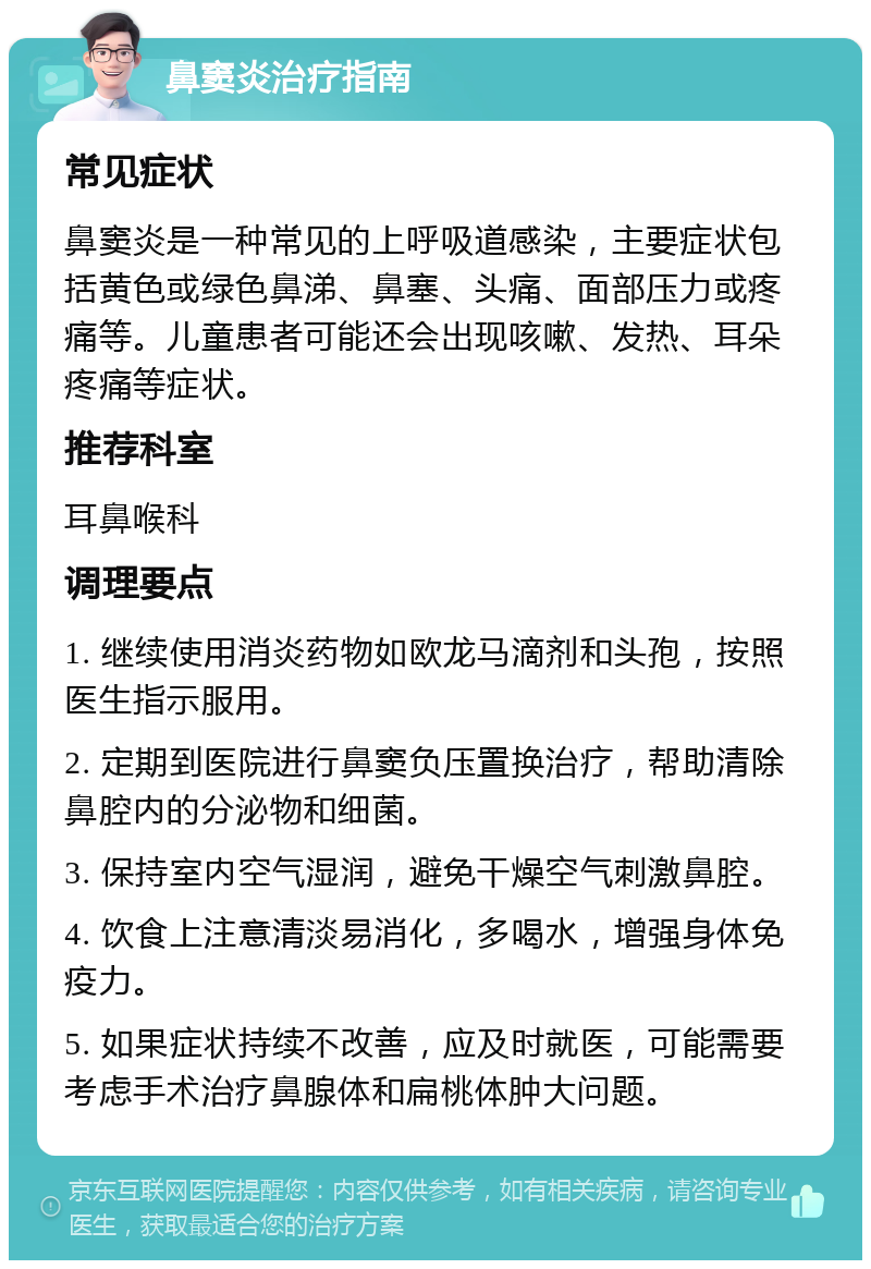 鼻窦炎治疗指南 常见症状 鼻窦炎是一种常见的上呼吸道感染，主要症状包括黄色或绿色鼻涕、鼻塞、头痛、面部压力或疼痛等。儿童患者可能还会出现咳嗽、发热、耳朵疼痛等症状。 推荐科室 耳鼻喉科 调理要点 1. 继续使用消炎药物如欧龙马滴剂和头孢，按照医生指示服用。 2. 定期到医院进行鼻窦负压置换治疗，帮助清除鼻腔内的分泌物和细菌。 3. 保持室内空气湿润，避免干燥空气刺激鼻腔。 4. 饮食上注意清淡易消化，多喝水，增强身体免疫力。 5. 如果症状持续不改善，应及时就医，可能需要考虑手术治疗鼻腺体和扁桃体肿大问题。