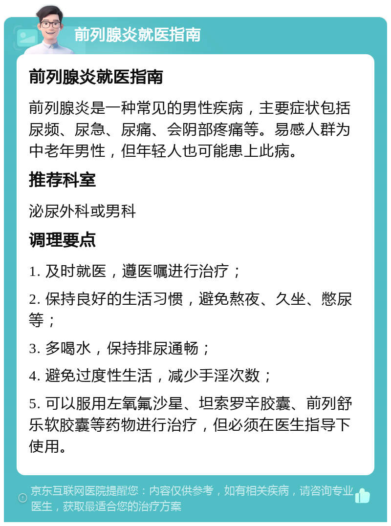 前列腺炎就医指南 前列腺炎就医指南 前列腺炎是一种常见的男性疾病，主要症状包括尿频、尿急、尿痛、会阴部疼痛等。易感人群为中老年男性，但年轻人也可能患上此病。 推荐科室 泌尿外科或男科 调理要点 1. 及时就医，遵医嘱进行治疗； 2. 保持良好的生活习惯，避免熬夜、久坐、憋尿等； 3. 多喝水，保持排尿通畅； 4. 避免过度性生活，减少手淫次数； 5. 可以服用左氧氟沙星、坦索罗辛胶囊、前列舒乐软胶囊等药物进行治疗，但必须在医生指导下使用。