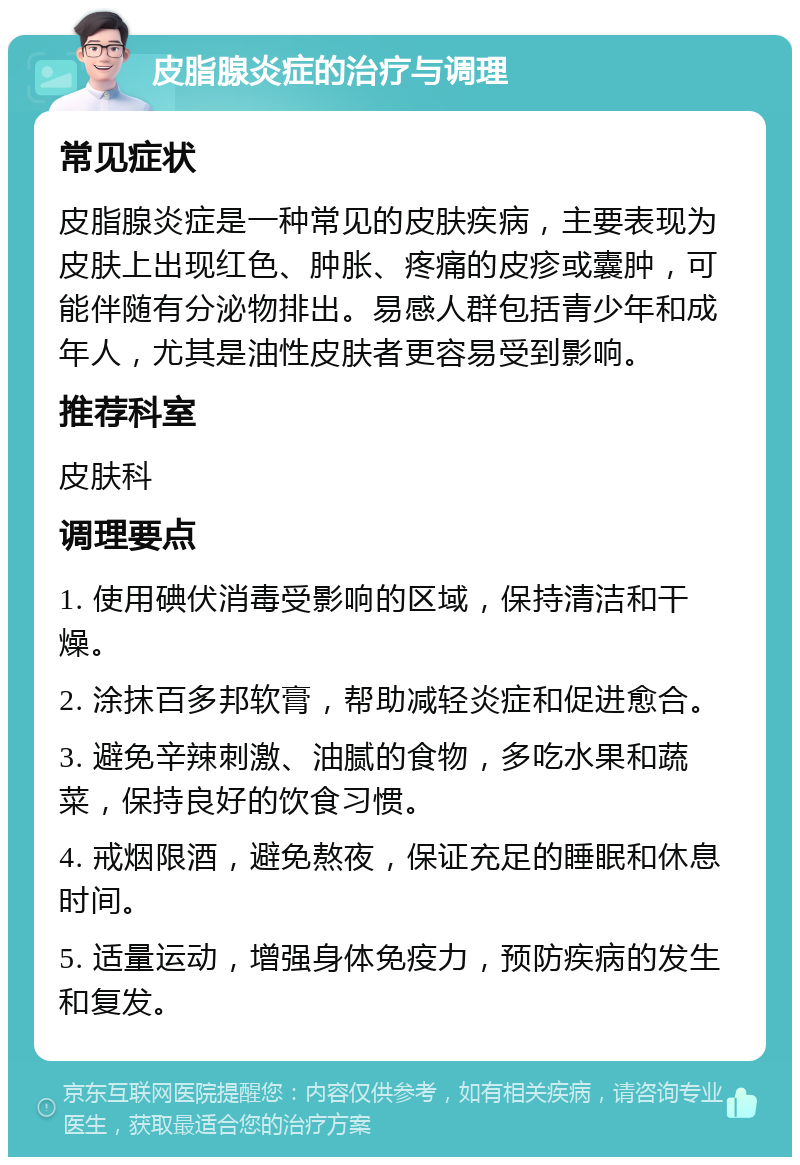 皮脂腺炎症的治疗与调理 常见症状 皮脂腺炎症是一种常见的皮肤疾病，主要表现为皮肤上出现红色、肿胀、疼痛的皮疹或囊肿，可能伴随有分泌物排出。易感人群包括青少年和成年人，尤其是油性皮肤者更容易受到影响。 推荐科室 皮肤科 调理要点 1. 使用碘伏消毒受影响的区域，保持清洁和干燥。 2. 涂抹百多邦软膏，帮助减轻炎症和促进愈合。 3. 避免辛辣刺激、油腻的食物，多吃水果和蔬菜，保持良好的饮食习惯。 4. 戒烟限酒，避免熬夜，保证充足的睡眠和休息时间。 5. 适量运动，增强身体免疫力，预防疾病的发生和复发。