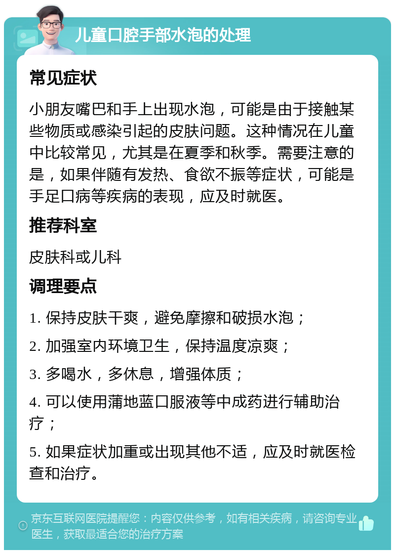 儿童口腔手部水泡的处理 常见症状 小朋友嘴巴和手上出现水泡，可能是由于接触某些物质或感染引起的皮肤问题。这种情况在儿童中比较常见，尤其是在夏季和秋季。需要注意的是，如果伴随有发热、食欲不振等症状，可能是手足口病等疾病的表现，应及时就医。 推荐科室 皮肤科或儿科 调理要点 1. 保持皮肤干爽，避免摩擦和破损水泡； 2. 加强室内环境卫生，保持温度凉爽； 3. 多喝水，多休息，增强体质； 4. 可以使用蒲地蓝口服液等中成药进行辅助治疗； 5. 如果症状加重或出现其他不适，应及时就医检查和治疗。