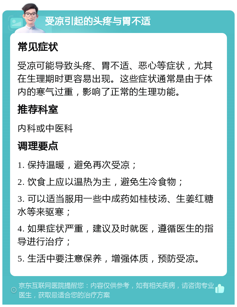 受凉引起的头疼与胃不适 常见症状 受凉可能导致头疼、胃不适、恶心等症状，尤其在生理期时更容易出现。这些症状通常是由于体内的寒气过重，影响了正常的生理功能。 推荐科室 内科或中医科 调理要点 1. 保持温暖，避免再次受凉； 2. 饮食上应以温热为主，避免生冷食物； 3. 可以适当服用一些中成药如桂枝汤、生姜红糖水等来驱寒； 4. 如果症状严重，建议及时就医，遵循医生的指导进行治疗； 5. 生活中要注意保养，增强体质，预防受凉。