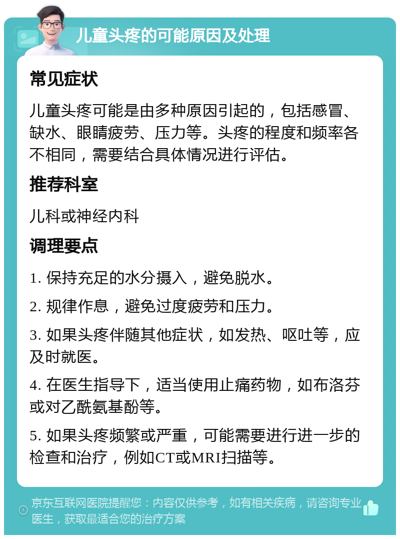 儿童头疼的可能原因及处理 常见症状 儿童头疼可能是由多种原因引起的，包括感冒、缺水、眼睛疲劳、压力等。头疼的程度和频率各不相同，需要结合具体情况进行评估。 推荐科室 儿科或神经内科 调理要点 1. 保持充足的水分摄入，避免脱水。 2. 规律作息，避免过度疲劳和压力。 3. 如果头疼伴随其他症状，如发热、呕吐等，应及时就医。 4. 在医生指导下，适当使用止痛药物，如布洛芬或对乙酰氨基酚等。 5. 如果头疼频繁或严重，可能需要进行进一步的检查和治疗，例如CT或MRI扫描等。