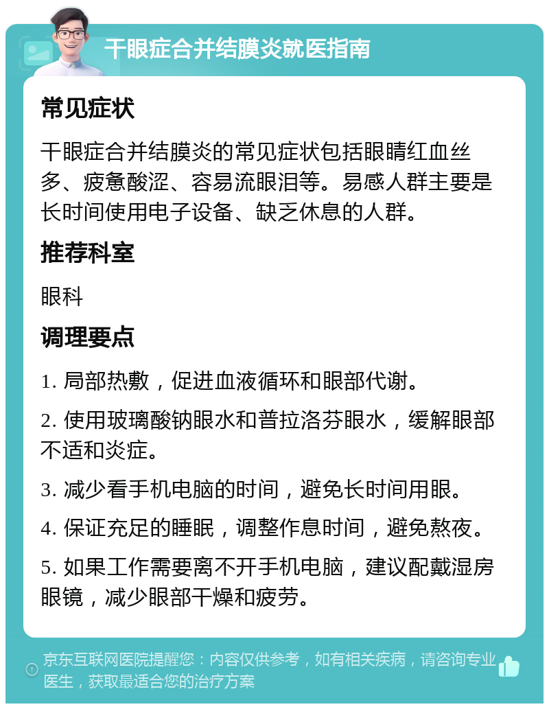 干眼症合并结膜炎就医指南 常见症状 干眼症合并结膜炎的常见症状包括眼睛红血丝多、疲惫酸涩、容易流眼泪等。易感人群主要是长时间使用电子设备、缺乏休息的人群。 推荐科室 眼科 调理要点 1. 局部热敷，促进血液循环和眼部代谢。 2. 使用玻璃酸钠眼水和普拉洛芬眼水，缓解眼部不适和炎症。 3. 减少看手机电脑的时间，避免长时间用眼。 4. 保证充足的睡眠，调整作息时间，避免熬夜。 5. 如果工作需要离不开手机电脑，建议配戴湿房眼镜，减少眼部干燥和疲劳。