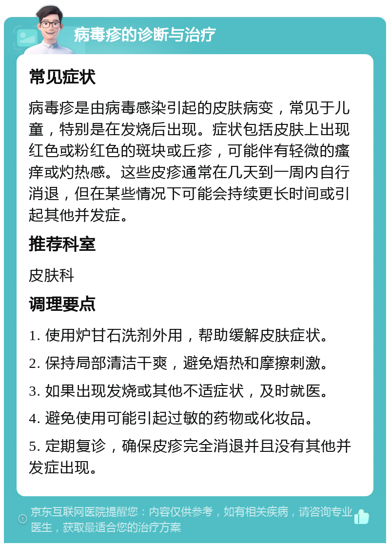 病毒疹的诊断与治疗 常见症状 病毒疹是由病毒感染引起的皮肤病变，常见于儿童，特别是在发烧后出现。症状包括皮肤上出现红色或粉红色的斑块或丘疹，可能伴有轻微的瘙痒或灼热感。这些皮疹通常在几天到一周内自行消退，但在某些情况下可能会持续更长时间或引起其他并发症。 推荐科室 皮肤科 调理要点 1. 使用炉甘石洗剂外用，帮助缓解皮肤症状。 2. 保持局部清洁干爽，避免焐热和摩擦刺激。 3. 如果出现发烧或其他不适症状，及时就医。 4. 避免使用可能引起过敏的药物或化妆品。 5. 定期复诊，确保皮疹完全消退并且没有其他并发症出现。