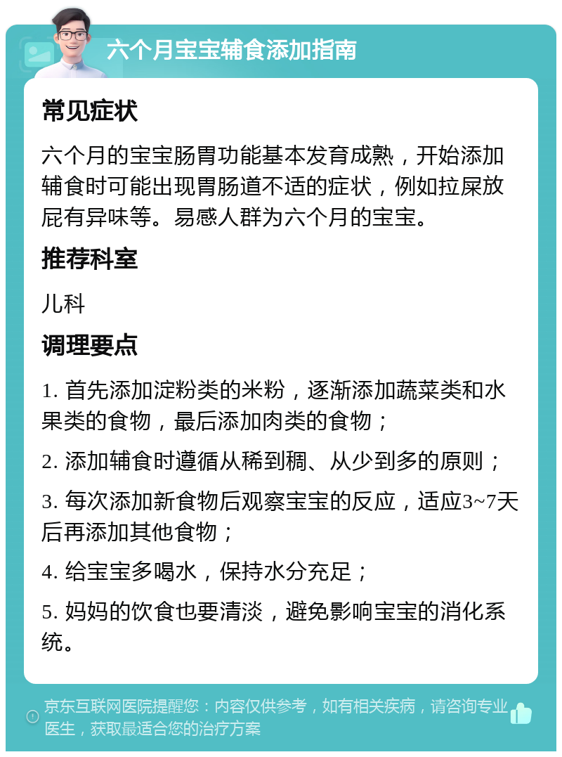 六个月宝宝辅食添加指南 常见症状 六个月的宝宝肠胃功能基本发育成熟，开始添加辅食时可能出现胃肠道不适的症状，例如拉屎放屁有异味等。易感人群为六个月的宝宝。 推荐科室 儿科 调理要点 1. 首先添加淀粉类的米粉，逐渐添加蔬菜类和水果类的食物，最后添加肉类的食物； 2. 添加辅食时遵循从稀到稠、从少到多的原则； 3. 每次添加新食物后观察宝宝的反应，适应3~7天后再添加其他食物； 4. 给宝宝多喝水，保持水分充足； 5. 妈妈的饮食也要清淡，避免影响宝宝的消化系统。