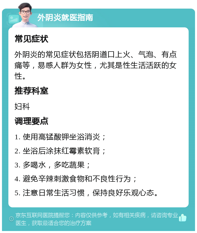 外阴炎就医指南 常见症状 外阴炎的常见症状包括阴道口上火、气泡、有点痛等，易感人群为女性，尤其是性生活活跃的女性。 推荐科室 妇科 调理要点 1. 使用高锰酸钾坐浴消炎； 2. 坐浴后涂抹红霉素软膏； 3. 多喝水，多吃蔬果； 4. 避免辛辣刺激食物和不良性行为； 5. 注意日常生活习惯，保持良好乐观心态。