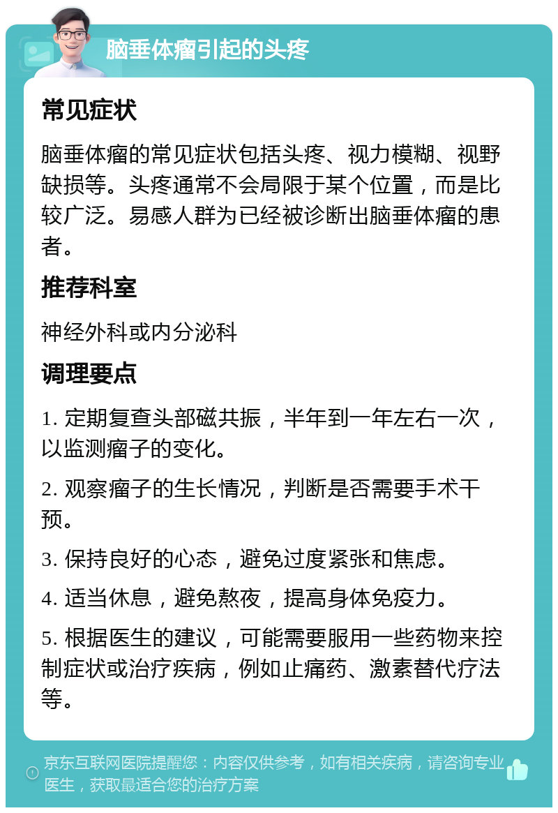 脑垂体瘤引起的头疼 常见症状 脑垂体瘤的常见症状包括头疼、视力模糊、视野缺损等。头疼通常不会局限于某个位置，而是比较广泛。易感人群为已经被诊断出脑垂体瘤的患者。 推荐科室 神经外科或内分泌科 调理要点 1. 定期复查头部磁共振，半年到一年左右一次，以监测瘤子的变化。 2. 观察瘤子的生长情况，判断是否需要手术干预。 3. 保持良好的心态，避免过度紧张和焦虑。 4. 适当休息，避免熬夜，提高身体免疫力。 5. 根据医生的建议，可能需要服用一些药物来控制症状或治疗疾病，例如止痛药、激素替代疗法等。