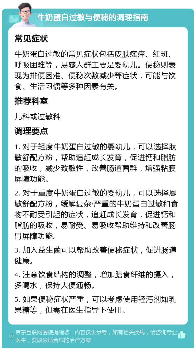 牛奶蛋白过敏与便秘的调理指南 常见症状 牛奶蛋白过敏的常见症状包括皮肤瘙痒、红斑、呼吸困难等，易感人群主要是婴幼儿。便秘则表现为排便困难、便秘次数减少等症状，可能与饮食、生活习惯等多种因素有关。 推荐科室 儿科或过敏科 调理要点 1. 对于轻度牛奶蛋白过敏的婴幼儿，可以选择肽敏舒配方粉，帮助追赶成长发育，促进钙和脂肪的吸收，减少致敏性，改善肠道菌群，增强粘膜屏障功能。 2. 对于重度牛奶蛋白过敏的婴幼儿，可以选择恩敏舒配方粉，缓解复杂/严重的牛奶蛋白过敏和食物不耐受引起的症状，追赶成长发育，促进钙和脂肪的吸收，易耐受、易吸收帮助维持和改善肠胃屏障功能。 3. 加入益生菌可以帮助改善便秘症状，促进肠道健康。 4. 注意饮食结构的调整，增加膳食纤维的摄入，多喝水，保持大便通畅。 5. 如果便秘症状严重，可以考虑使用轻泻剂如乳果糖等，但需在医生指导下使用。