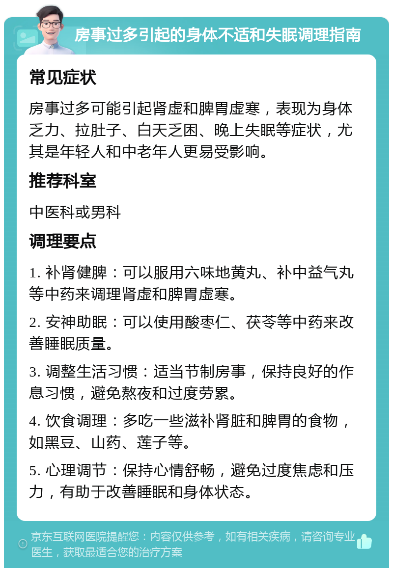 房事过多引起的身体不适和失眠调理指南 常见症状 房事过多可能引起肾虚和脾胃虚寒，表现为身体乏力、拉肚子、白天乏困、晚上失眠等症状，尤其是年轻人和中老年人更易受影响。 推荐科室 中医科或男科 调理要点 1. 补肾健脾：可以服用六味地黄丸、补中益气丸等中药来调理肾虚和脾胃虚寒。 2. 安神助眠：可以使用酸枣仁、茯苓等中药来改善睡眠质量。 3. 调整生活习惯：适当节制房事，保持良好的作息习惯，避免熬夜和过度劳累。 4. 饮食调理：多吃一些滋补肾脏和脾胃的食物，如黑豆、山药、莲子等。 5. 心理调节：保持心情舒畅，避免过度焦虑和压力，有助于改善睡眠和身体状态。