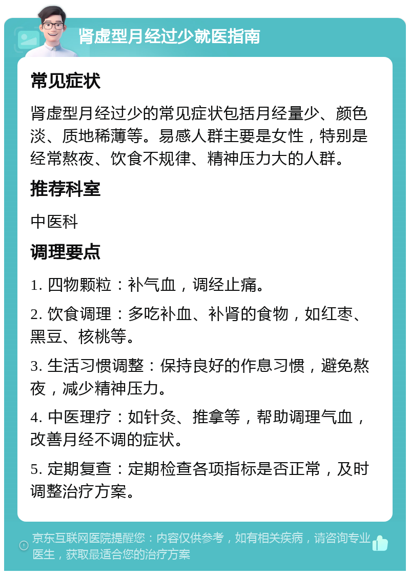 肾虚型月经过少就医指南 常见症状 肾虚型月经过少的常见症状包括月经量少、颜色淡、质地稀薄等。易感人群主要是女性，特别是经常熬夜、饮食不规律、精神压力大的人群。 推荐科室 中医科 调理要点 1. 四物颗粒：补气血，调经止痛。 2. 饮食调理：多吃补血、补肾的食物，如红枣、黑豆、核桃等。 3. 生活习惯调整：保持良好的作息习惯，避免熬夜，减少精神压力。 4. 中医理疗：如针灸、推拿等，帮助调理气血，改善月经不调的症状。 5. 定期复查：定期检查各项指标是否正常，及时调整治疗方案。