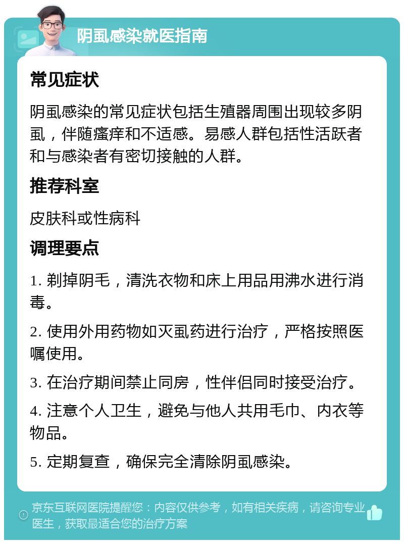 阴虱感染就医指南 常见症状 阴虱感染的常见症状包括生殖器周围出现较多阴虱，伴随瘙痒和不适感。易感人群包括性活跃者和与感染者有密切接触的人群。 推荐科室 皮肤科或性病科 调理要点 1. 剃掉阴毛，清洗衣物和床上用品用沸水进行消毒。 2. 使用外用药物如灭虱药进行治疗，严格按照医嘱使用。 3. 在治疗期间禁止同房，性伴侣同时接受治疗。 4. 注意个人卫生，避免与他人共用毛巾、内衣等物品。 5. 定期复查，确保完全清除阴虱感染。