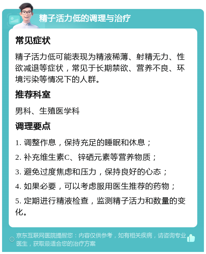 精子活力低的调理与治疗 常见症状 精子活力低可能表现为精液稀薄、射精无力、性欲减退等症状，常见于长期禁欲、营养不良、环境污染等情况下的人群。 推荐科室 男科、生殖医学科 调理要点 1. 调整作息，保持充足的睡眠和休息； 2. 补充维生素C、锌硒元素等营养物质； 3. 避免过度焦虑和压力，保持良好的心态； 4. 如果必要，可以考虑服用医生推荐的药物； 5. 定期进行精液检查，监测精子活力和数量的变化。