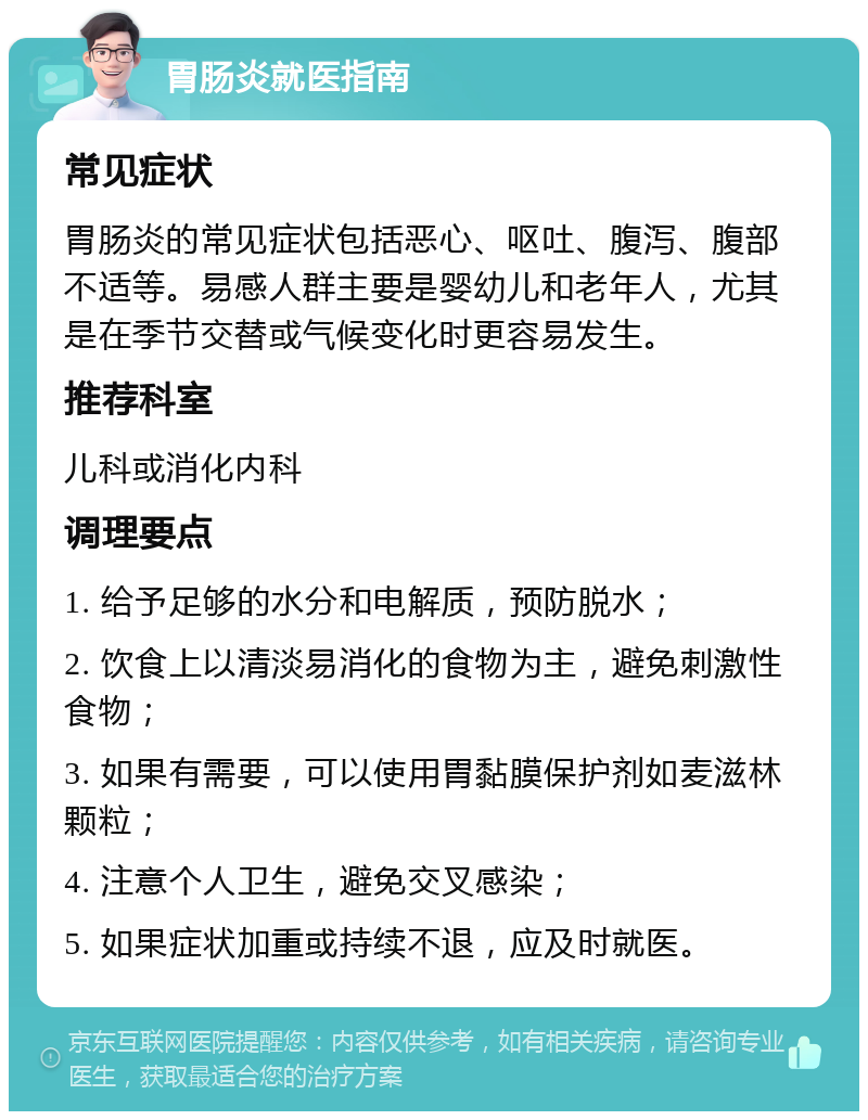 胃肠炎就医指南 常见症状 胃肠炎的常见症状包括恶心、呕吐、腹泻、腹部不适等。易感人群主要是婴幼儿和老年人，尤其是在季节交替或气候变化时更容易发生。 推荐科室 儿科或消化内科 调理要点 1. 给予足够的水分和电解质，预防脱水； 2. 饮食上以清淡易消化的食物为主，避免刺激性食物； 3. 如果有需要，可以使用胃黏膜保护剂如麦滋林颗粒； 4. 注意个人卫生，避免交叉感染； 5. 如果症状加重或持续不退，应及时就医。