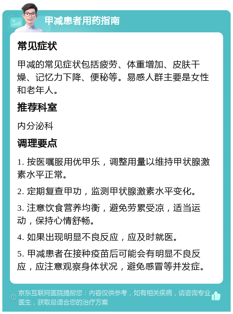 甲减患者用药指南 常见症状 甲减的常见症状包括疲劳、体重增加、皮肤干燥、记忆力下降、便秘等。易感人群主要是女性和老年人。 推荐科室 内分泌科 调理要点 1. 按医嘱服用优甲乐，调整用量以维持甲状腺激素水平正常。 2. 定期复查甲功，监测甲状腺激素水平变化。 3. 注意饮食营养均衡，避免劳累受凉，适当运动，保持心情舒畅。 4. 如果出现明显不良反应，应及时就医。 5. 甲减患者在接种疫苗后可能会有明显不良反应，应注意观察身体状况，避免感冒等并发症。