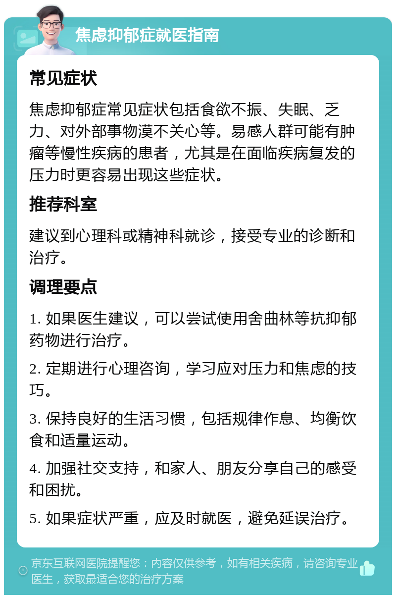 焦虑抑郁症就医指南 常见症状 焦虑抑郁症常见症状包括食欲不振、失眠、乏力、对外部事物漠不关心等。易感人群可能有肿瘤等慢性疾病的患者，尤其是在面临疾病复发的压力时更容易出现这些症状。 推荐科室 建议到心理科或精神科就诊，接受专业的诊断和治疗。 调理要点 1. 如果医生建议，可以尝试使用舍曲林等抗抑郁药物进行治疗。 2. 定期进行心理咨询，学习应对压力和焦虑的技巧。 3. 保持良好的生活习惯，包括规律作息、均衡饮食和适量运动。 4. 加强社交支持，和家人、朋友分享自己的感受和困扰。 5. 如果症状严重，应及时就医，避免延误治疗。