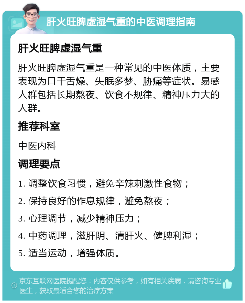 肝火旺脾虚湿气重的中医调理指南 肝火旺脾虚湿气重 肝火旺脾虚湿气重是一种常见的中医体质，主要表现为口干舌燥、失眠多梦、胁痛等症状。易感人群包括长期熬夜、饮食不规律、精神压力大的人群。 推荐科室 中医内科 调理要点 1. 调整饮食习惯，避免辛辣刺激性食物； 2. 保持良好的作息规律，避免熬夜； 3. 心理调节，减少精神压力； 4. 中药调理，滋肝阴、清肝火、健脾利湿； 5. 适当运动，增强体质。