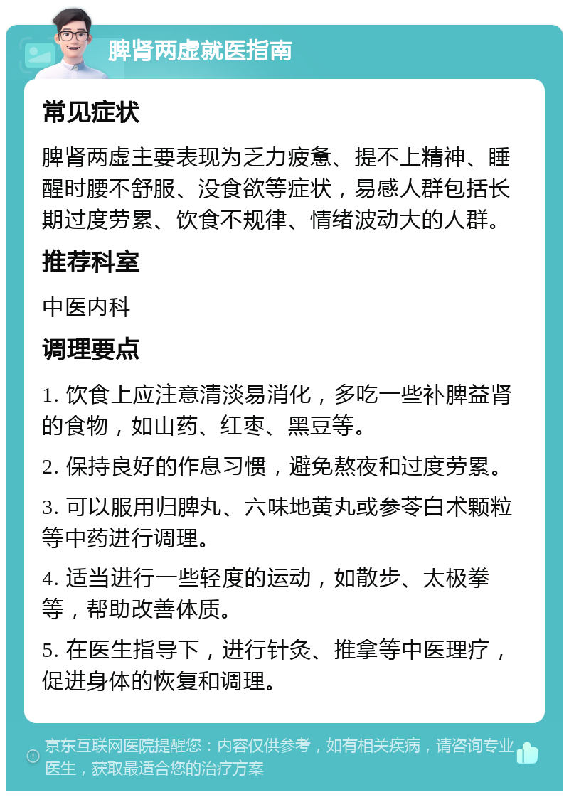 脾肾两虚就医指南 常见症状 脾肾两虚主要表现为乏力疲惫、提不上精神、睡醒时腰不舒服、没食欲等症状，易感人群包括长期过度劳累、饮食不规律、情绪波动大的人群。 推荐科室 中医内科 调理要点 1. 饮食上应注意清淡易消化，多吃一些补脾益肾的食物，如山药、红枣、黑豆等。 2. 保持良好的作息习惯，避免熬夜和过度劳累。 3. 可以服用归脾丸、六味地黄丸或参苓白术颗粒等中药进行调理。 4. 适当进行一些轻度的运动，如散步、太极拳等，帮助改善体质。 5. 在医生指导下，进行针灸、推拿等中医理疗，促进身体的恢复和调理。