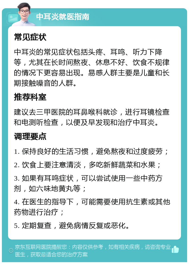 中耳炎就医指南 常见症状 中耳炎的常见症状包括头疼、耳鸣、听力下降等，尤其在长时间熬夜、休息不好、饮食不规律的情况下更容易出现。易感人群主要是儿童和长期接触噪音的人群。 推荐科室 建议去三甲医院的耳鼻喉科就诊，进行耳镜检查和电测听检查，以便及早发现和治疗中耳炎。 调理要点 1. 保持良好的生活习惯，避免熬夜和过度疲劳； 2. 饮食上要注意清淡，多吃新鲜蔬菜和水果； 3. 如果有耳鸣症状，可以尝试使用一些中药方剂，如六味地黄丸等； 4. 在医生的指导下，可能需要使用抗生素或其他药物进行治疗； 5. 定期复查，避免病情反复或恶化。