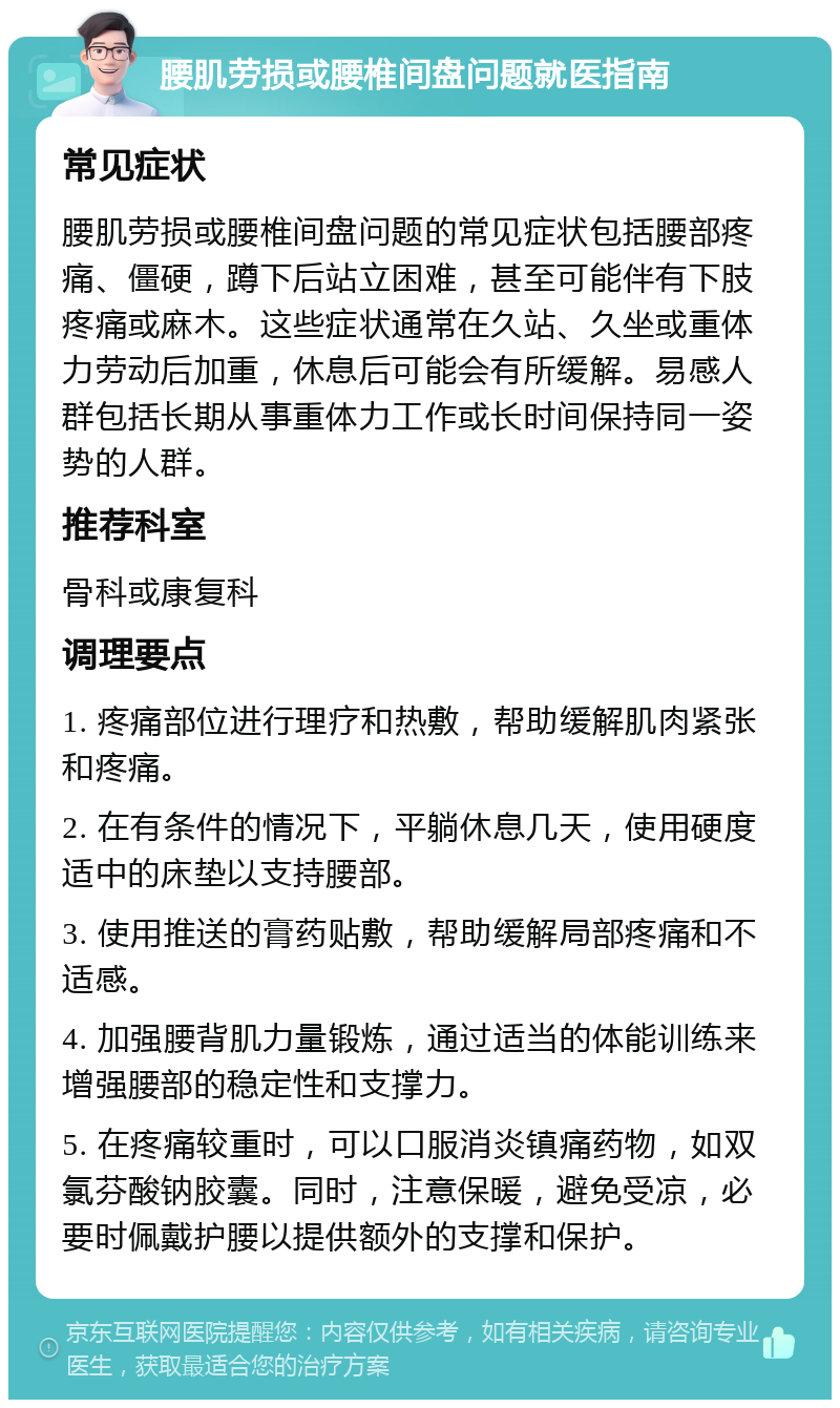 腰肌劳损或腰椎间盘问题就医指南 常见症状 腰肌劳损或腰椎间盘问题的常见症状包括腰部疼痛、僵硬，蹲下后站立困难，甚至可能伴有下肢疼痛或麻木。这些症状通常在久站、久坐或重体力劳动后加重，休息后可能会有所缓解。易感人群包括长期从事重体力工作或长时间保持同一姿势的人群。 推荐科室 骨科或康复科 调理要点 1. 疼痛部位进行理疗和热敷，帮助缓解肌肉紧张和疼痛。 2. 在有条件的情况下，平躺休息几天，使用硬度适中的床垫以支持腰部。 3. 使用推送的膏药贴敷，帮助缓解局部疼痛和不适感。 4. 加强腰背肌力量锻炼，通过适当的体能训练来增强腰部的稳定性和支撑力。 5. 在疼痛较重时，可以口服消炎镇痛药物，如双氯芬酸钠胶囊。同时，注意保暖，避免受凉，必要时佩戴护腰以提供额外的支撑和保护。