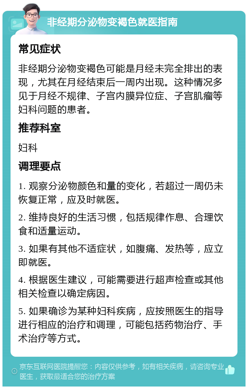 非经期分泌物变褐色就医指南 常见症状 非经期分泌物变褐色可能是月经未完全排出的表现，尤其在月经结束后一周内出现。这种情况多见于月经不规律、子宫内膜异位症、子宫肌瘤等妇科问题的患者。 推荐科室 妇科 调理要点 1. 观察分泌物颜色和量的变化，若超过一周仍未恢复正常，应及时就医。 2. 维持良好的生活习惯，包括规律作息、合理饮食和适量运动。 3. 如果有其他不适症状，如腹痛、发热等，应立即就医。 4. 根据医生建议，可能需要进行超声检查或其他相关检查以确定病因。 5. 如果确诊为某种妇科疾病，应按照医生的指导进行相应的治疗和调理，可能包括药物治疗、手术治疗等方式。