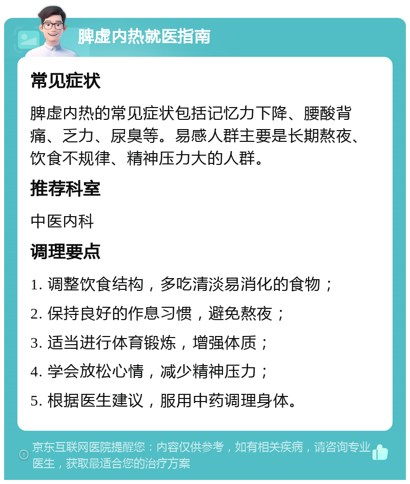 脾虚内热就医指南 常见症状 脾虚内热的常见症状包括记忆力下降、腰酸背痛、乏力、尿臭等。易感人群主要是长期熬夜、饮食不规律、精神压力大的人群。 推荐科室 中医内科 调理要点 1. 调整饮食结构，多吃清淡易消化的食物； 2. 保持良好的作息习惯，避免熬夜； 3. 适当进行体育锻炼，增强体质； 4. 学会放松心情，减少精神压力； 5. 根据医生建议，服用中药调理身体。