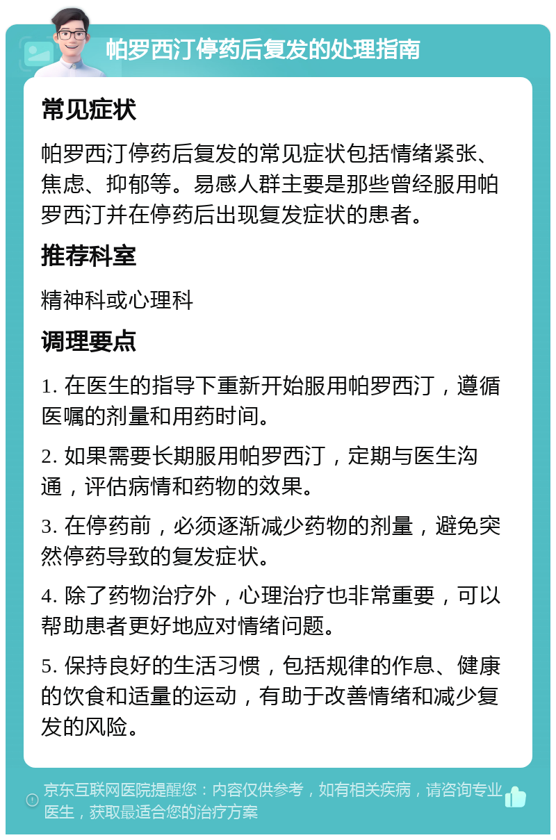 帕罗西汀停药后复发的处理指南 常见症状 帕罗西汀停药后复发的常见症状包括情绪紧张、焦虑、抑郁等。易感人群主要是那些曾经服用帕罗西汀并在停药后出现复发症状的患者。 推荐科室 精神科或心理科 调理要点 1. 在医生的指导下重新开始服用帕罗西汀，遵循医嘱的剂量和用药时间。 2. 如果需要长期服用帕罗西汀，定期与医生沟通，评估病情和药物的效果。 3. 在停药前，必须逐渐减少药物的剂量，避免突然停药导致的复发症状。 4. 除了药物治疗外，心理治疗也非常重要，可以帮助患者更好地应对情绪问题。 5. 保持良好的生活习惯，包括规律的作息、健康的饮食和适量的运动，有助于改善情绪和减少复发的风险。