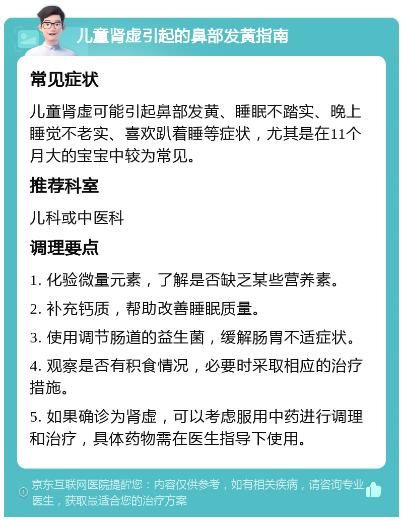 儿童肾虚引起的鼻部发黄指南 常见症状 儿童肾虚可能引起鼻部发黄、睡眠不踏实、晚上睡觉不老实、喜欢趴着睡等症状，尤其是在11个月大的宝宝中较为常见。 推荐科室 儿科或中医科 调理要点 1. 化验微量元素，了解是否缺乏某些营养素。 2. 补充钙质，帮助改善睡眠质量。 3. 使用调节肠道的益生菌，缓解肠胃不适症状。 4. 观察是否有积食情况，必要时采取相应的治疗措施。 5. 如果确诊为肾虚，可以考虑服用中药进行调理和治疗，具体药物需在医生指导下使用。