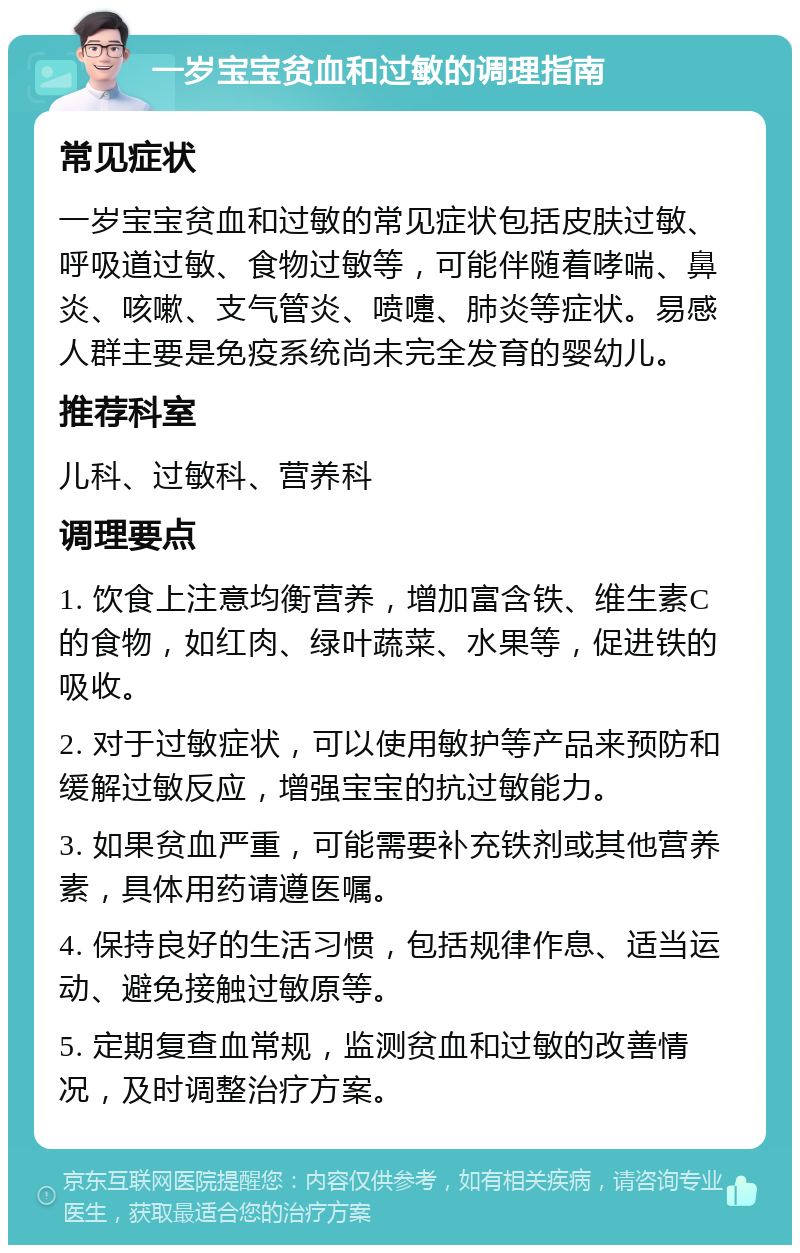 一岁宝宝贫血和过敏的调理指南 常见症状 一岁宝宝贫血和过敏的常见症状包括皮肤过敏、呼吸道过敏、食物过敏等，可能伴随着哮喘、鼻炎、咳嗽、支气管炎、喷嚏、肺炎等症状。易感人群主要是免疫系统尚未完全发育的婴幼儿。 推荐科室 儿科、过敏科、营养科 调理要点 1. 饮食上注意均衡营养，增加富含铁、维生素C的食物，如红肉、绿叶蔬菜、水果等，促进铁的吸收。 2. 对于过敏症状，可以使用敏护等产品来预防和缓解过敏反应，增强宝宝的抗过敏能力。 3. 如果贫血严重，可能需要补充铁剂或其他营养素，具体用药请遵医嘱。 4. 保持良好的生活习惯，包括规律作息、适当运动、避免接触过敏原等。 5. 定期复查血常规，监测贫血和过敏的改善情况，及时调整治疗方案。