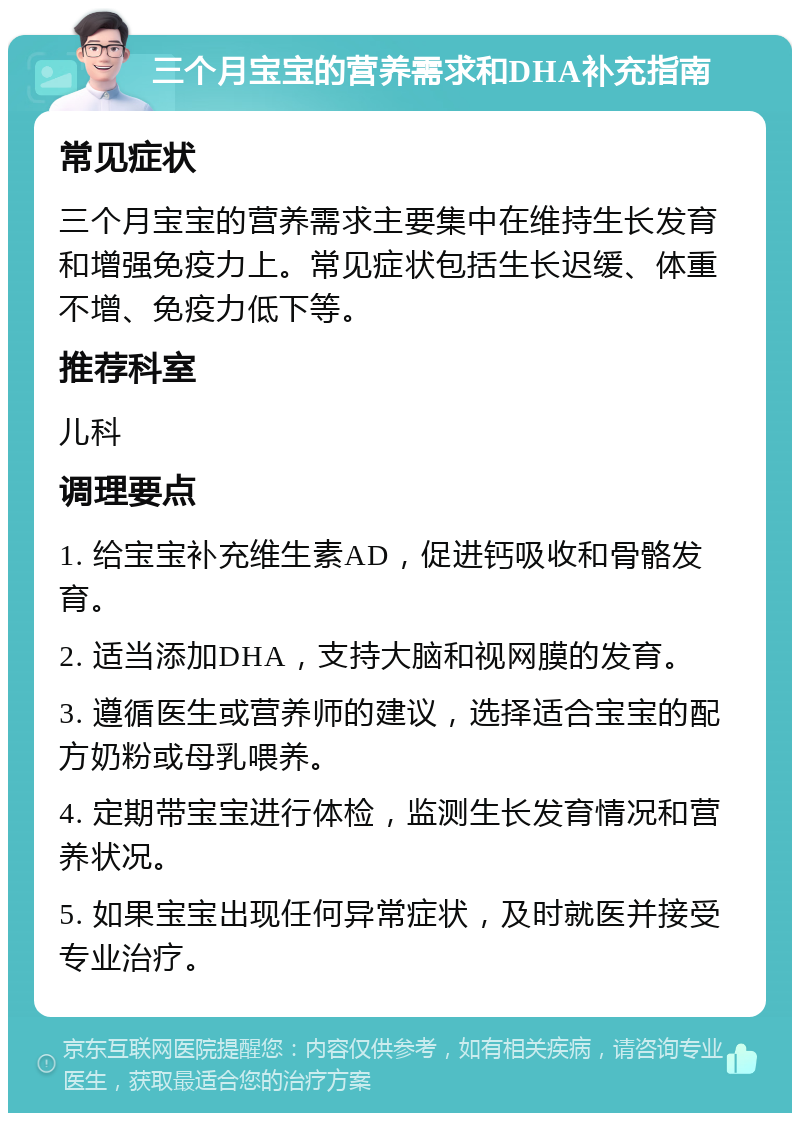 三个月宝宝的营养需求和DHA补充指南 常见症状 三个月宝宝的营养需求主要集中在维持生长发育和增强免疫力上。常见症状包括生长迟缓、体重不增、免疫力低下等。 推荐科室 儿科 调理要点 1. 给宝宝补充维生素AD，促进钙吸收和骨骼发育。 2. 适当添加DHA，支持大脑和视网膜的发育。 3. 遵循医生或营养师的建议，选择适合宝宝的配方奶粉或母乳喂养。 4. 定期带宝宝进行体检，监测生长发育情况和营养状况。 5. 如果宝宝出现任何异常症状，及时就医并接受专业治疗。