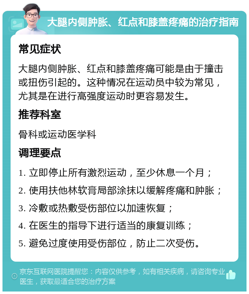 大腿内侧肿胀、红点和膝盖疼痛的治疗指南 常见症状 大腿内侧肿胀、红点和膝盖疼痛可能是由于撞击或扭伤引起的。这种情况在运动员中较为常见，尤其是在进行高强度运动时更容易发生。 推荐科室 骨科或运动医学科 调理要点 1. 立即停止所有激烈运动，至少休息一个月； 2. 使用扶他林软膏局部涂抹以缓解疼痛和肿胀； 3. 冷敷或热敷受伤部位以加速恢复； 4. 在医生的指导下进行适当的康复训练； 5. 避免过度使用受伤部位，防止二次受伤。