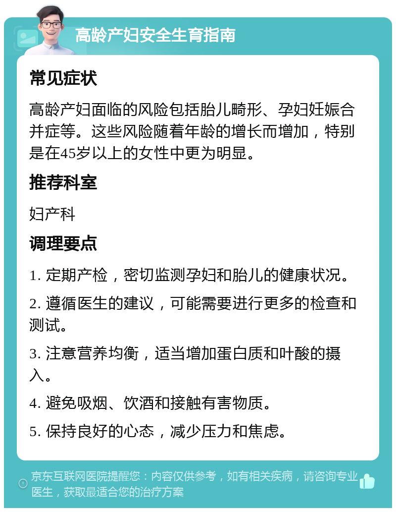 高龄产妇安全生育指南 常见症状 高龄产妇面临的风险包括胎儿畸形、孕妇妊娠合并症等。这些风险随着年龄的增长而增加，特别是在45岁以上的女性中更为明显。 推荐科室 妇产科 调理要点 1. 定期产检，密切监测孕妇和胎儿的健康状况。 2. 遵循医生的建议，可能需要进行更多的检查和测试。 3. 注意营养均衡，适当增加蛋白质和叶酸的摄入。 4. 避免吸烟、饮酒和接触有害物质。 5. 保持良好的心态，减少压力和焦虑。