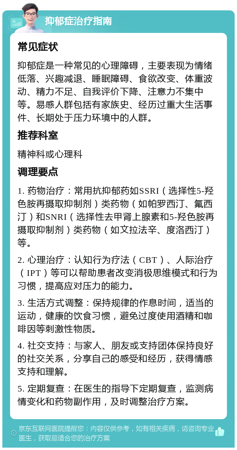 抑郁症治疗指南 常见症状 抑郁症是一种常见的心理障碍，主要表现为情绪低落、兴趣减退、睡眠障碍、食欲改变、体重波动、精力不足、自我评价下降、注意力不集中等。易感人群包括有家族史、经历过重大生活事件、长期处于压力环境中的人群。 推荐科室 精神科或心理科 调理要点 1. 药物治疗：常用抗抑郁药如SSRI（选择性5-羟色胺再摄取抑制剂）类药物（如帕罗西汀、氟西汀）和SNRI（选择性去甲肾上腺素和5-羟色胺再摄取抑制剂）类药物（如文拉法辛、度洛西汀）等。 2. 心理治疗：认知行为疗法（CBT）、人际治疗（IPT）等可以帮助患者改变消极思维模式和行为习惯，提高应对压力的能力。 3. 生活方式调整：保持规律的作息时间，适当的运动，健康的饮食习惯，避免过度使用酒精和咖啡因等刺激性物质。 4. 社交支持：与家人、朋友或支持团体保持良好的社交关系，分享自己的感受和经历，获得情感支持和理解。 5. 定期复查：在医生的指导下定期复查，监测病情变化和药物副作用，及时调整治疗方案。