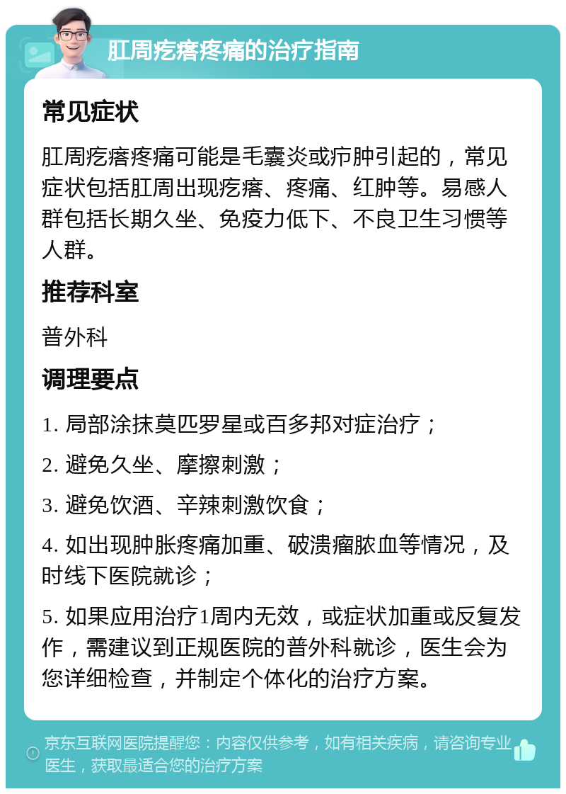 肛周疙瘩疼痛的治疗指南 常见症状 肛周疙瘩疼痛可能是毛囊炎或疖肿引起的，常见症状包括肛周出现疙瘩、疼痛、红肿等。易感人群包括长期久坐、免疫力低下、不良卫生习惯等人群。 推荐科室 普外科 调理要点 1. 局部涂抹莫匹罗星或百多邦对症治疗； 2. 避免久坐、摩擦刺激； 3. 避免饮酒、辛辣刺激饮食； 4. 如出现肿胀疼痛加重、破溃瘤脓血等情况，及时线下医院就诊； 5. 如果应用治疗1周内无效，或症状加重或反复发作，需建议到正规医院的普外科就诊，医生会为您详细检查，并制定个体化的治疗方案。