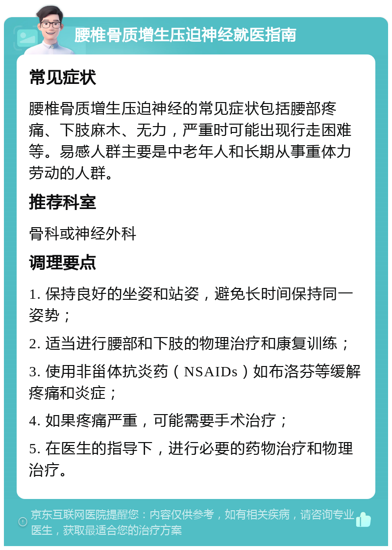 腰椎骨质增生压迫神经就医指南 常见症状 腰椎骨质增生压迫神经的常见症状包括腰部疼痛、下肢麻木、无力，严重时可能出现行走困难等。易感人群主要是中老年人和长期从事重体力劳动的人群。 推荐科室 骨科或神经外科 调理要点 1. 保持良好的坐姿和站姿，避免长时间保持同一姿势； 2. 适当进行腰部和下肢的物理治疗和康复训练； 3. 使用非甾体抗炎药（NSAIDs）如布洛芬等缓解疼痛和炎症； 4. 如果疼痛严重，可能需要手术治疗； 5. 在医生的指导下，进行必要的药物治疗和物理治疗。