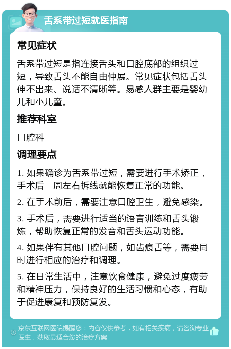 舌系带过短就医指南 常见症状 舌系带过短是指连接舌头和口腔底部的组织过短，导致舌头不能自由伸展。常见症状包括舌头伸不出来、说话不清晰等。易感人群主要是婴幼儿和小儿童。 推荐科室 口腔科 调理要点 1. 如果确诊为舌系带过短，需要进行手术矫正，手术后一周左右拆线就能恢复正常的功能。 2. 在手术前后，需要注意口腔卫生，避免感染。 3. 手术后，需要进行适当的语言训练和舌头锻炼，帮助恢复正常的发音和舌头运动功能。 4. 如果伴有其他口腔问题，如齿痕舌等，需要同时进行相应的治疗和调理。 5. 在日常生活中，注意饮食健康，避免过度疲劳和精神压力，保持良好的生活习惯和心态，有助于促进康复和预防复发。