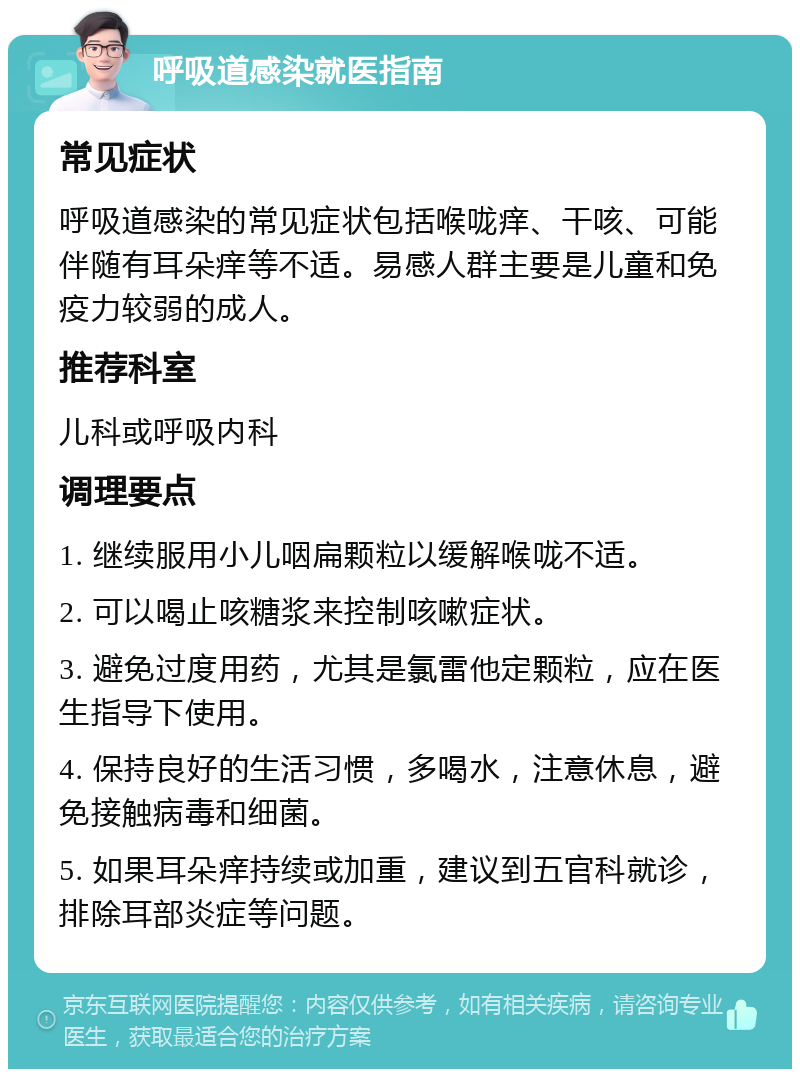 呼吸道感染就医指南 常见症状 呼吸道感染的常见症状包括喉咙痒、干咳、可能伴随有耳朵痒等不适。易感人群主要是儿童和免疫力较弱的成人。 推荐科室 儿科或呼吸内科 调理要点 1. 继续服用小儿咽扁颗粒以缓解喉咙不适。 2. 可以喝止咳糖浆来控制咳嗽症状。 3. 避免过度用药，尤其是氯雷他定颗粒，应在医生指导下使用。 4. 保持良好的生活习惯，多喝水，注意休息，避免接触病毒和细菌。 5. 如果耳朵痒持续或加重，建议到五官科就诊，排除耳部炎症等问题。