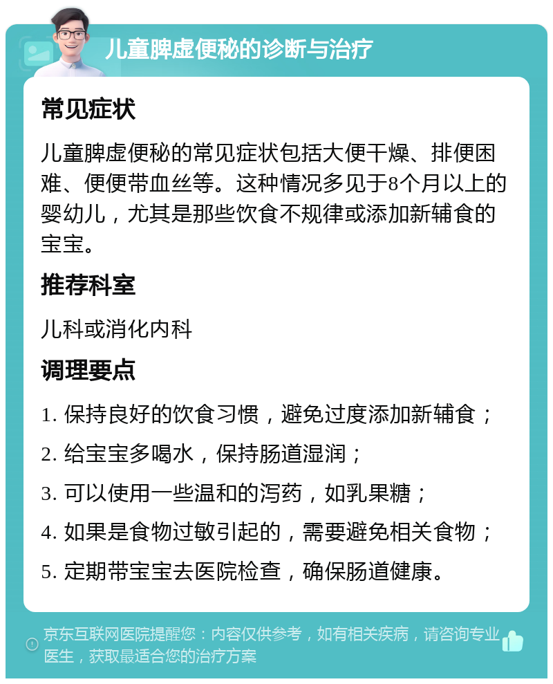 儿童脾虚便秘的诊断与治疗 常见症状 儿童脾虚便秘的常见症状包括大便干燥、排便困难、便便带血丝等。这种情况多见于8个月以上的婴幼儿，尤其是那些饮食不规律或添加新辅食的宝宝。 推荐科室 儿科或消化内科 调理要点 1. 保持良好的饮食习惯，避免过度添加新辅食； 2. 给宝宝多喝水，保持肠道湿润； 3. 可以使用一些温和的泻药，如乳果糖； 4. 如果是食物过敏引起的，需要避免相关食物； 5. 定期带宝宝去医院检查，确保肠道健康。