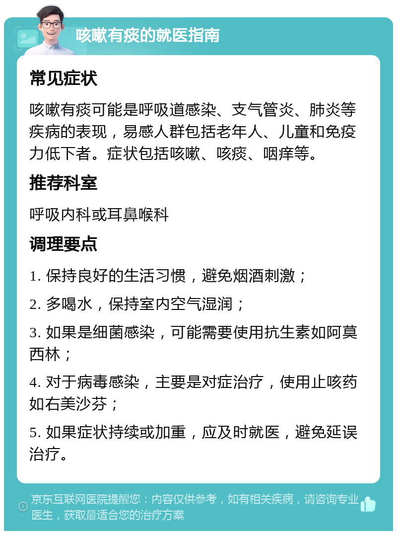 咳嗽有痰的就医指南 常见症状 咳嗽有痰可能是呼吸道感染、支气管炎、肺炎等疾病的表现，易感人群包括老年人、儿童和免疫力低下者。症状包括咳嗽、咳痰、咽痒等。 推荐科室 呼吸内科或耳鼻喉科 调理要点 1. 保持良好的生活习惯，避免烟酒刺激； 2. 多喝水，保持室内空气湿润； 3. 如果是细菌感染，可能需要使用抗生素如阿莫西林； 4. 对于病毒感染，主要是对症治疗，使用止咳药如右美沙芬； 5. 如果症状持续或加重，应及时就医，避免延误治疗。