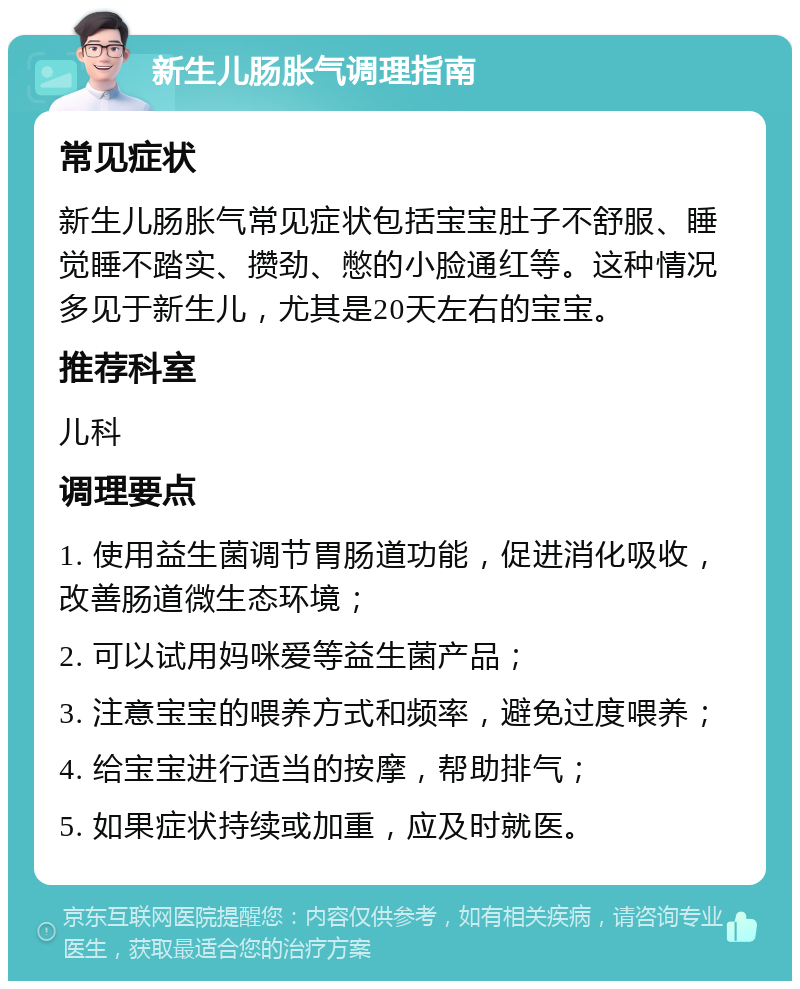 新生儿肠胀气调理指南 常见症状 新生儿肠胀气常见症状包括宝宝肚子不舒服、睡觉睡不踏实、攒劲、憋的小脸通红等。这种情况多见于新生儿，尤其是20天左右的宝宝。 推荐科室 儿科 调理要点 1. 使用益生菌调节胃肠道功能，促进消化吸收，改善肠道微生态环境； 2. 可以试用妈咪爱等益生菌产品； 3. 注意宝宝的喂养方式和频率，避免过度喂养； 4. 给宝宝进行适当的按摩，帮助排气； 5. 如果症状持续或加重，应及时就医。