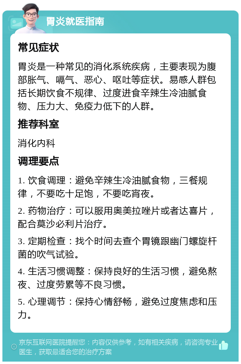 胃炎就医指南 常见症状 胃炎是一种常见的消化系统疾病，主要表现为腹部胀气、嗝气、恶心、呕吐等症状。易感人群包括长期饮食不规律、过度进食辛辣生冷油腻食物、压力大、免疫力低下的人群。 推荐科室 消化内科 调理要点 1. 饮食调理：避免辛辣生冷油腻食物，三餐规律，不要吃十足饱，不要吃宵夜。 2. 药物治疗：可以服用奥美拉唑片或者达喜片，配合莫沙必利片治疗。 3. 定期检查：找个时间去查个胃镜跟幽门螺旋杆菌的吹气试验。 4. 生活习惯调整：保持良好的生活习惯，避免熬夜、过度劳累等不良习惯。 5. 心理调节：保持心情舒畅，避免过度焦虑和压力。