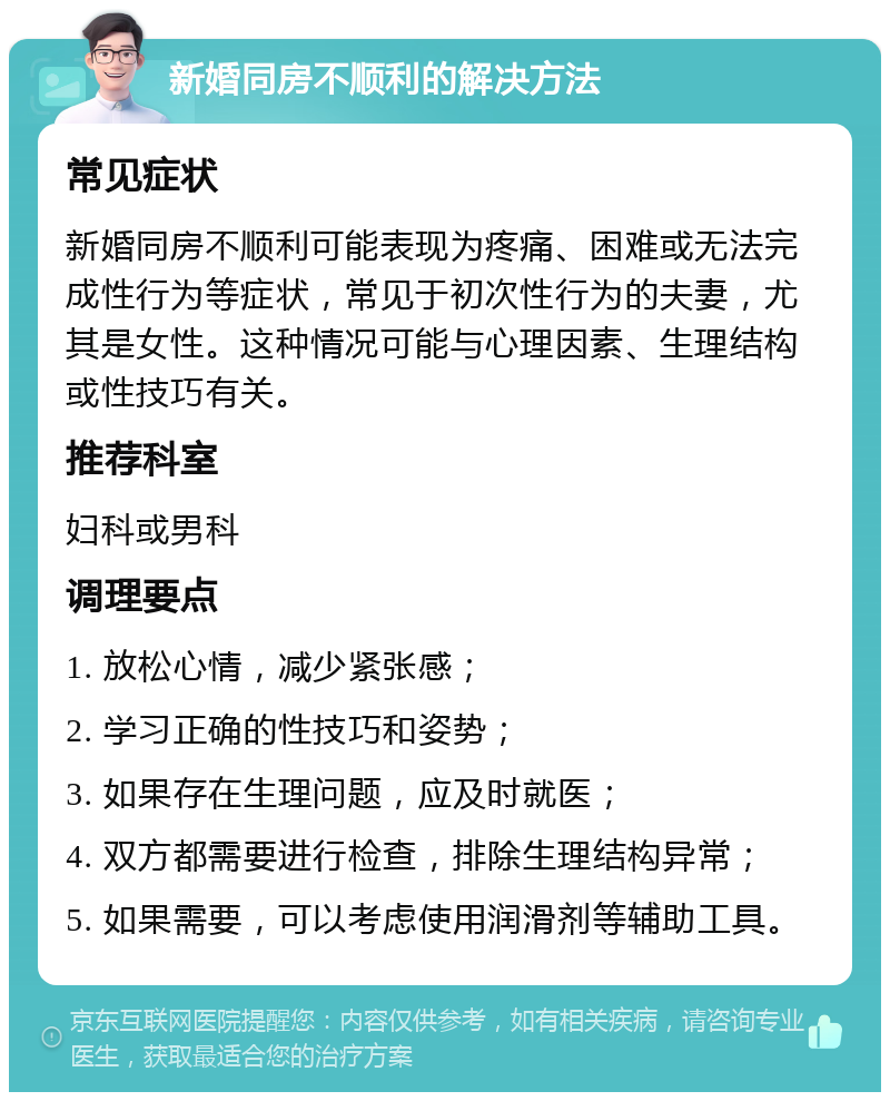 新婚同房不顺利的解决方法 常见症状 新婚同房不顺利可能表现为疼痛、困难或无法完成性行为等症状，常见于初次性行为的夫妻，尤其是女性。这种情况可能与心理因素、生理结构或性技巧有关。 推荐科室 妇科或男科 调理要点 1. 放松心情，减少紧张感； 2. 学习正确的性技巧和姿势； 3. 如果存在生理问题，应及时就医； 4. 双方都需要进行检查，排除生理结构异常； 5. 如果需要，可以考虑使用润滑剂等辅助工具。