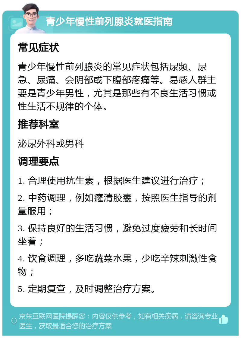 青少年慢性前列腺炎就医指南 常见症状 青少年慢性前列腺炎的常见症状包括尿频、尿急、尿痛、会阴部或下腹部疼痛等。易感人群主要是青少年男性，尤其是那些有不良生活习惯或性生活不规律的个体。 推荐科室 泌尿外科或男科 调理要点 1. 合理使用抗生素，根据医生建议进行治疗； 2. 中药调理，例如癃清胶囊，按照医生指导的剂量服用； 3. 保持良好的生活习惯，避免过度疲劳和长时间坐着； 4. 饮食调理，多吃蔬菜水果，少吃辛辣刺激性食物； 5. 定期复查，及时调整治疗方案。