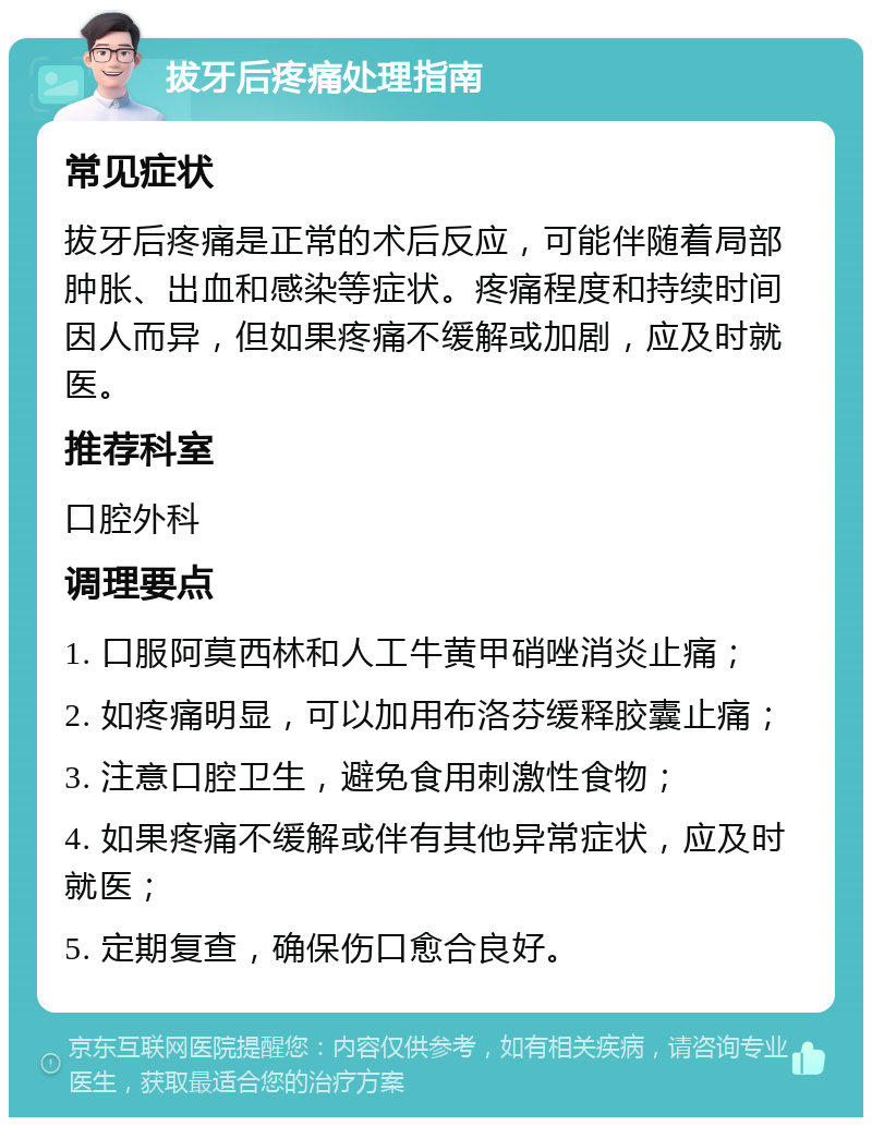 拔牙后疼痛处理指南 常见症状 拔牙后疼痛是正常的术后反应，可能伴随着局部肿胀、出血和感染等症状。疼痛程度和持续时间因人而异，但如果疼痛不缓解或加剧，应及时就医。 推荐科室 口腔外科 调理要点 1. 口服阿莫西林和人工牛黄甲硝唑消炎止痛； 2. 如疼痛明显，可以加用布洛芬缓释胶囊止痛； 3. 注意口腔卫生，避免食用刺激性食物； 4. 如果疼痛不缓解或伴有其他异常症状，应及时就医； 5. 定期复查，确保伤口愈合良好。