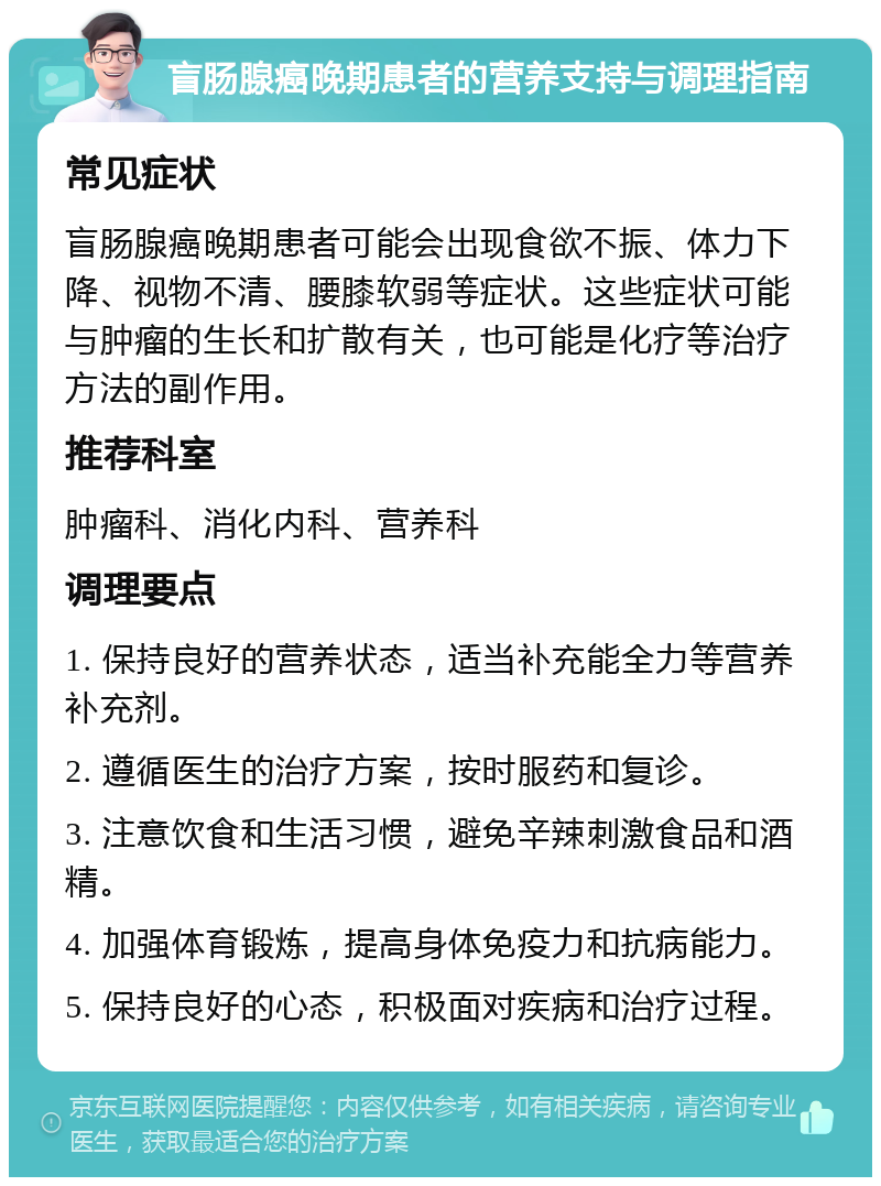 盲肠腺癌晚期患者的营养支持与调理指南 常见症状 盲肠腺癌晚期患者可能会出现食欲不振、体力下降、视物不清、腰膝软弱等症状。这些症状可能与肿瘤的生长和扩散有关，也可能是化疗等治疗方法的副作用。 推荐科室 肿瘤科、消化内科、营养科 调理要点 1. 保持良好的营养状态，适当补充能全力等营养补充剂。 2. 遵循医生的治疗方案，按时服药和复诊。 3. 注意饮食和生活习惯，避免辛辣刺激食品和酒精。 4. 加强体育锻炼，提高身体免疫力和抗病能力。 5. 保持良好的心态，积极面对疾病和治疗过程。