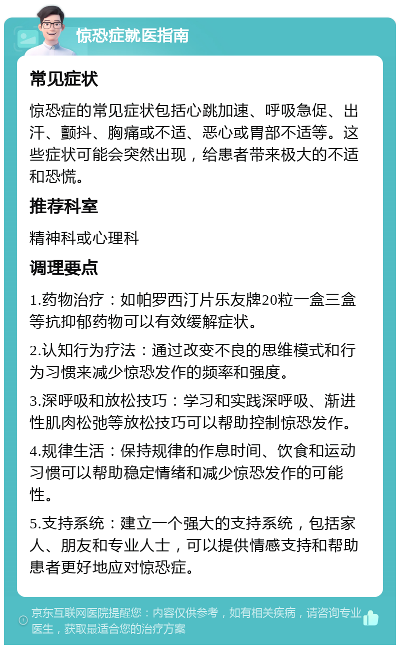 惊恐症就医指南 常见症状 惊恐症的常见症状包括心跳加速、呼吸急促、出汗、颤抖、胸痛或不适、恶心或胃部不适等。这些症状可能会突然出现，给患者带来极大的不适和恐慌。 推荐科室 精神科或心理科 调理要点 1.药物治疗：如帕罗西汀片乐友牌20粒一盒三盒等抗抑郁药物可以有效缓解症状。 2.认知行为疗法：通过改变不良的思维模式和行为习惯来减少惊恐发作的频率和强度。 3.深呼吸和放松技巧：学习和实践深呼吸、渐进性肌肉松弛等放松技巧可以帮助控制惊恐发作。 4.规律生活：保持规律的作息时间、饮食和运动习惯可以帮助稳定情绪和减少惊恐发作的可能性。 5.支持系统：建立一个强大的支持系统，包括家人、朋友和专业人士，可以提供情感支持和帮助患者更好地应对惊恐症。