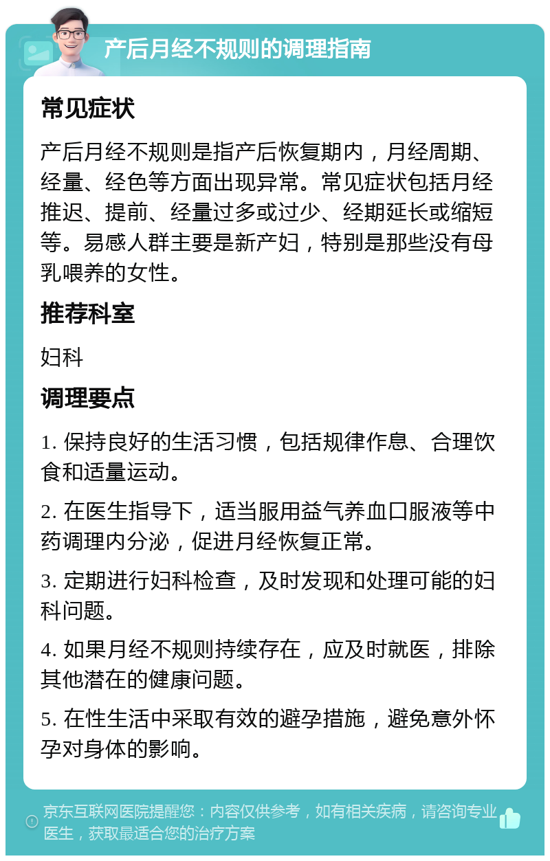 产后月经不规则的调理指南 常见症状 产后月经不规则是指产后恢复期内，月经周期、经量、经色等方面出现异常。常见症状包括月经推迟、提前、经量过多或过少、经期延长或缩短等。易感人群主要是新产妇，特别是那些没有母乳喂养的女性。 推荐科室 妇科 调理要点 1. 保持良好的生活习惯，包括规律作息、合理饮食和适量运动。 2. 在医生指导下，适当服用益气养血口服液等中药调理内分泌，促进月经恢复正常。 3. 定期进行妇科检查，及时发现和处理可能的妇科问题。 4. 如果月经不规则持续存在，应及时就医，排除其他潜在的健康问题。 5. 在性生活中采取有效的避孕措施，避免意外怀孕对身体的影响。